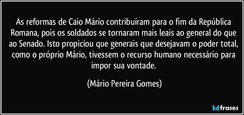 As reformas de Caio Mário contribuíram para o fim da República Romana, pois os soldados se tornaram mais leais ao general do que ao Senado. Isto propiciou que generais que desejavam o poder total, como o próprio Mário, tivessem o recurso humano necessário para impor sua vontade. (Mário Pereira Gomes)