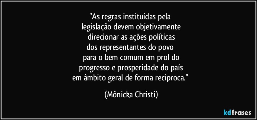 "As regras instituídas pela 
legislação  devem objetivamente
direcionar as ações políticas
dos representantes do povo 
para o bem comum em prol do
 progresso e prosperidade do país 
em âmbito geral de forma recíproca." (Mônicka Christi)