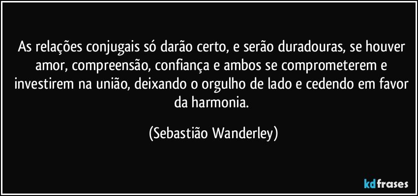 As relações conjugais só darão certo, e serão duradouras, se houver amor, compreensão, confiança e ambos se comprometerem e investirem na união, deixando o orgulho de lado e cedendo em favor da harmonia. (Sebastião Wanderley)