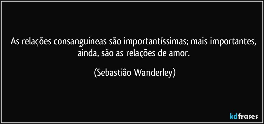 As relações consanguíneas são importantíssimas; mais importantes, ainda, são as relações de amor. (Sebastião Wanderley)