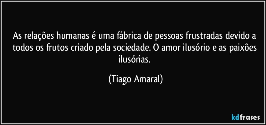 As relações humanas é uma fábrica de pessoas frustradas devido a todos os frutos criado pela sociedade. O amor ilusório e as paixões ilusórias. (Tiago Amaral)