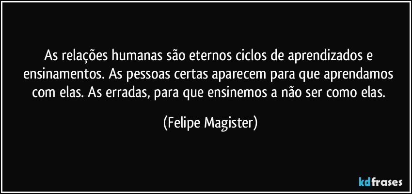 As relações humanas são eternos ciclos de aprendizados e ensinamentos. As pessoas certas aparecem para que aprendamos com elas. As erradas, para que ensinemos a não ser como elas. (Felipe Magister)