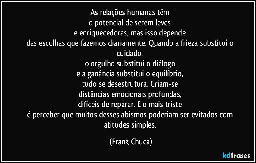 As relações humanas têm 
o potencial de serem leves 
e enriquecedoras, mas isso depende 
das escolhas que fazemos diariamente. Quando a frieza substitui o cuidado, 
o orgulho substitui o diálogo 
e a ganância substitui o equilíbrio, 
tudo se desestrutura. Criam-se 
distâncias emocionais profundas, 
difíceis de reparar. E o mais triste 
é perceber que muitos desses abismos poderiam ser evitados com 
atitudes simples. (Frank Chuca)