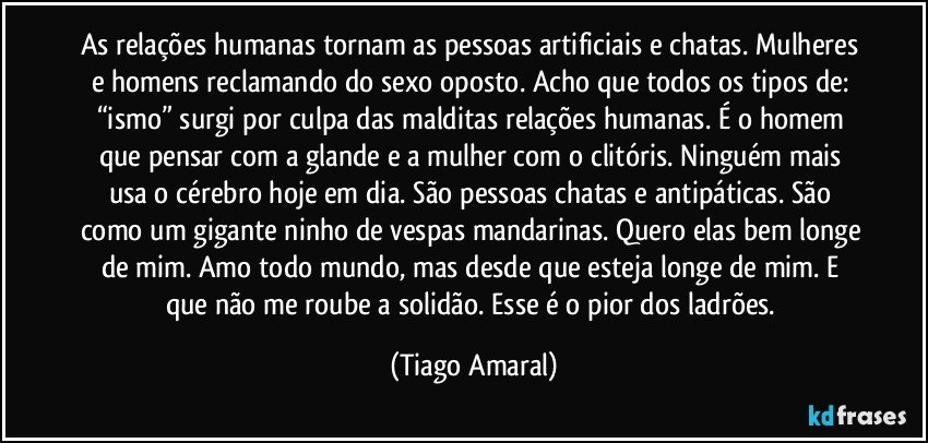 As relações humanas tornam as pessoas artificiais e chatas. Mulheres e homens reclamando do sexo oposto. Acho que todos os tipos de: “ismo” surgi por culpa das malditas relações humanas. É o homem que pensar com a glande e a mulher com o clitóris. Ninguém mais usa o cérebro hoje em dia. São pessoas chatas e antipáticas. São como um gigante ninho de vespas mandarinas. Quero elas bem longe de mim. Amo todo mundo, mas desde que esteja longe de mim. E que não me roube a solidão. Esse é o pior dos ladrões. (Tiago Amaral)