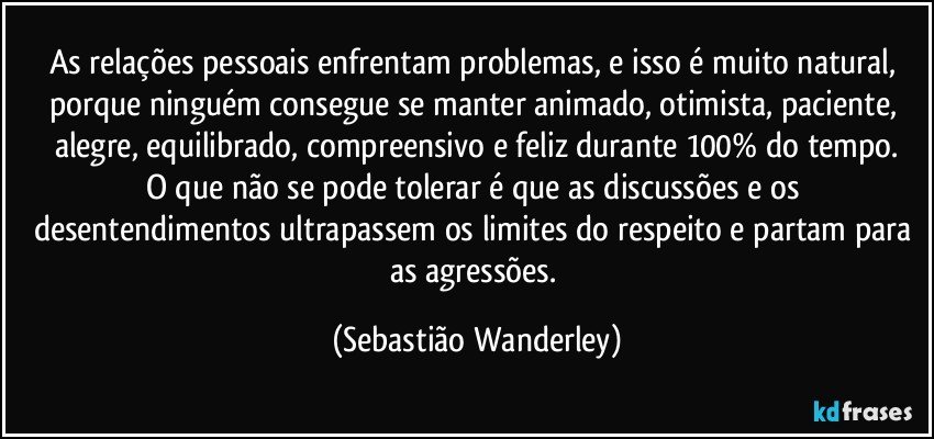 As relações pessoais enfrentam problemas, e isso é muito natural, porque ninguém consegue se manter animado, otimista, paciente,  alegre, equilibrado, compreensivo e feliz durante 100% do tempo.
O que não se pode tolerar é que as discussões e os desentendimentos ultrapassem os limites do respeito e partam para as agressões. (Sebastião Wanderley)