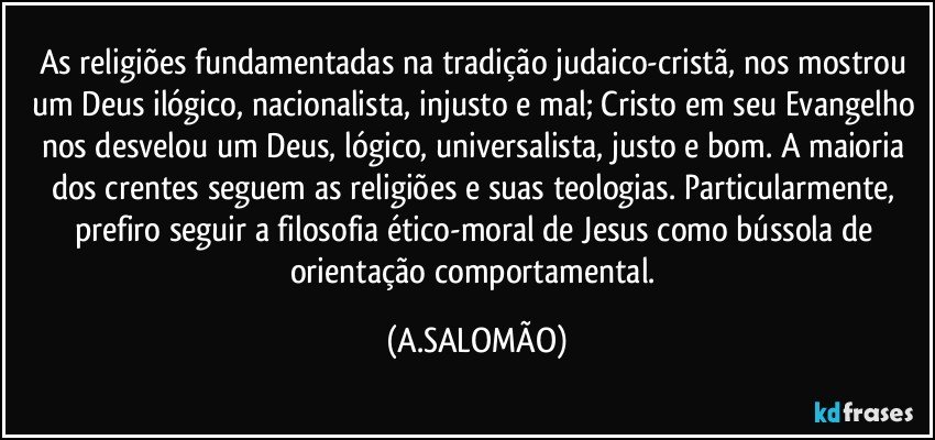 As religiões fundamentadas na tradição judaico-cristã, nos mostrou um Deus ilógico, nacionalista, injusto e mal; Cristo em seu Evangelho nos desvelou um Deus, lógico, universalista, justo e bom. A maioria dos crentes seguem as religiões e suas teologias. Particularmente, prefiro seguir a filosofia ético-moral de  Jesus como bússola de orientação comportamental. (A.SALOMÃO)