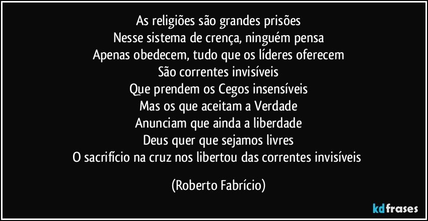 As religiões são grandes prisões
Nesse sistema de crença, ninguém pensa
Apenas obedecem, tudo que os líderes oferecem
São correntes invisíveis
Que prendem os Cegos insensíveis
Mas os que aceitam a Verdade
Anunciam que ainda a liberdade
Deus quer que sejamos livres
O sacrifício na cruz nos libertou das correntes invisíveis (Roberto Fabrício)