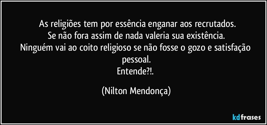 ⁠As religiões tem por essência enganar aos recrutados.
Se não fora assim de nada valeria sua existência.
Ninguém vai ao coito religioso se não fosse o gozo e satisfação pessoal.
Entende?!. (Nilton Mendonça)