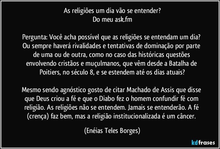 As religiões um dia vão se entender?
Do meu ask.fm

Pergunta: Você acha possível que as religiões se entendam um dia? Ou sempre haverá rivalidades e tentativas de dominação por parte de uma ou de outra, como no caso das históricas questões envolvendo cristãos e muçulmanos, que vêm desde a Batalha de Poitiers, no século 8, e se estendem até os dias atuais?

Mesmo sendo agnóstico gosto de citar Machado de Assis que disse que Deus criou a fé e que o Diabo fez o homem confundir fé com religião. As religiões não se entendem. Jamais se entenderão. A fé (crença) faz bem, mas a religião institucionalizada é um câncer. (Enéias Teles Borges)