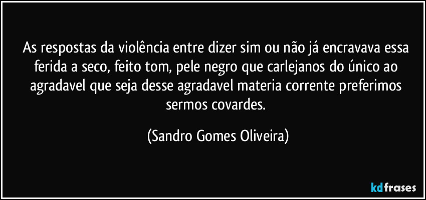 As respostas da violência entre dizer sim ou não já encravava essa ferida a seco, feito tom, pele negro que carlejanos do único ao agradavel que seja desse agradavel materia corrente preferimos sermos covardes. (Sandro Gomes Oliveira)