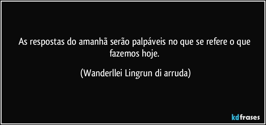 As respostas do amanhã serão palpáveis no que se refere o que fazemos hoje. (Wanderllei Lingrun di arruda)