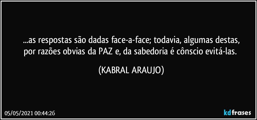 ...as respostas são dadas face-a-face; todavia, algumas destas,
por razões obvias da PAZ e, da sabedoria é cônscio evitá-las. (KABRAL ARAUJO)