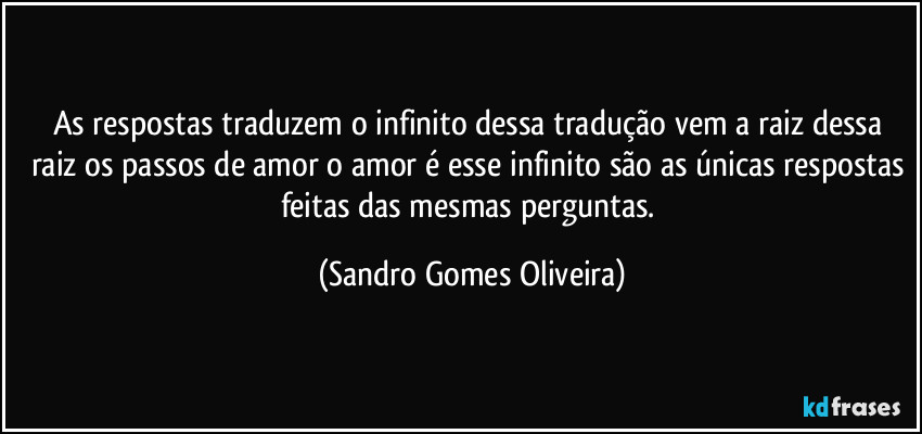 As respostas traduzem o infinito dessa tradução vem a raiz dessa raiz os passos de amor o amor é esse infinito são as únicas respostas feitas das mesmas perguntas. (Sandro Gomes Oliveira)