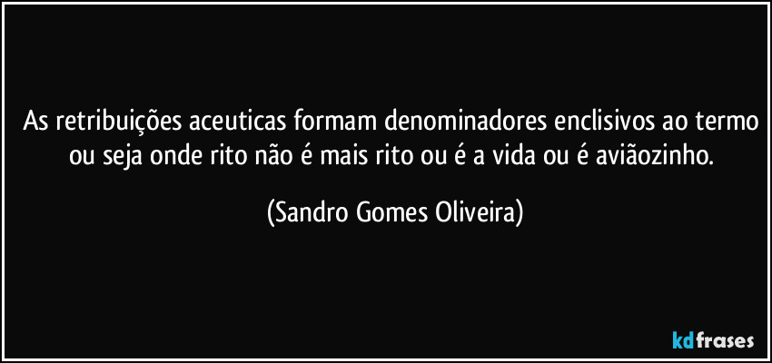 As retribuições aceuticas formam denominadores enclisivos ao termo ou seja onde rito não é mais rito ou é a vida ou é aviãozinho. (Sandro Gomes Oliveira)
