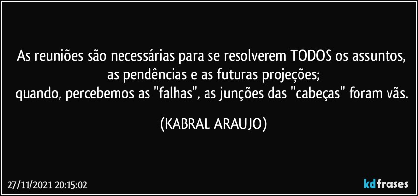 As reuniões são necessárias para se resolverem TODOS os assuntos, as pendências e as futuras projeções;
quando, percebemos as "falhas", as junções das "cabeças" foram vãs. (KABRAL ARAUJO)