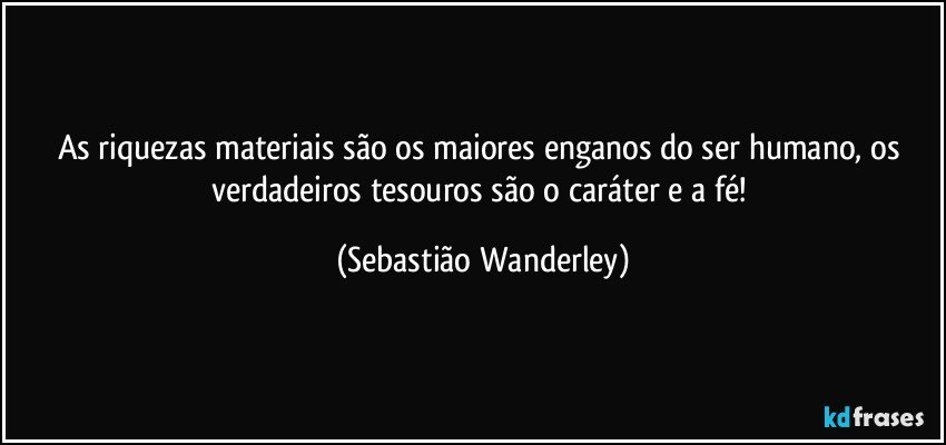 As riquezas materiais são os maiores enganos do ser humano, os verdadeiros tesouros são o caráter e a fé! (Sebastião Wanderley)