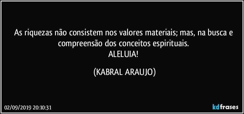 As riquezas não consistem nos valores materiais; mas, na busca e compreensão dos conceitos espirituais. 
ALELUIA! (KABRAL ARAUJO)