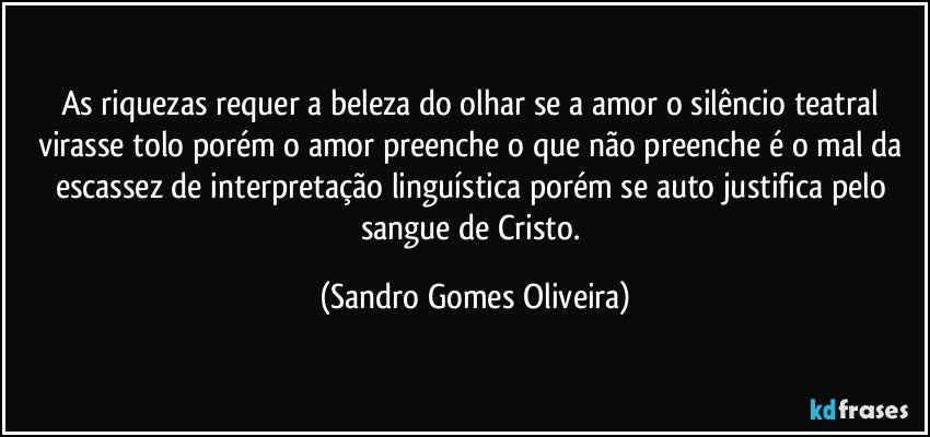 As riquezas requer a beleza do olhar se a amor o silêncio teatral virasse tolo porém o amor preenche o que não preenche é o mal da escassez de interpretação linguística porém se auto justifica pelo sangue de Cristo. (Sandro Gomes Oliveira)