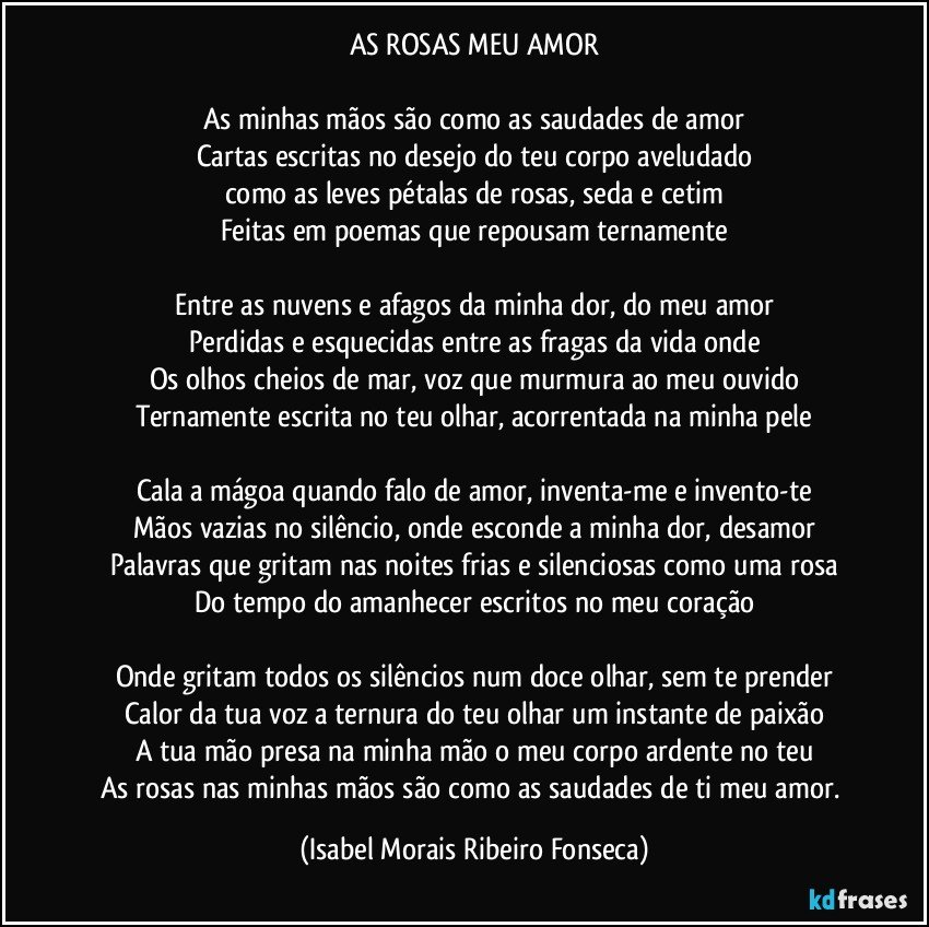 AS ROSAS MEU AMOR

As minhas mãos são como as saudades de amor
Cartas escritas no desejo do teu corpo aveludado
como as leves pétalas de rosas, seda e cetim
Feitas em poemas que repousam ternamente

Entre as nuvens e afagos da minha dor, do meu amor
Perdidas e esquecidas entre as fragas da vida onde
Os olhos cheios de mar, voz que murmura ao meu ouvido
Ternamente escrita no teu olhar, acorrentada na minha pele

Cala a mágoa quando falo de amor, inventa-me e invento-te
Mãos vazias no silêncio, onde esconde a minha dor, desamor
Palavras que gritam nas noites frias e silenciosas como uma rosa
Do tempo do amanhecer escritos no meu coração

Onde gritam todos os silêncios num doce olhar, sem te prender
Calor da tua voz a ternura do teu olhar um instante de paixão
A tua mão presa na minha mão o meu corpo ardente no teu
As rosas nas minhas mãos são como as saudades de ti meu amor. (Isabel Morais Ribeiro Fonseca)