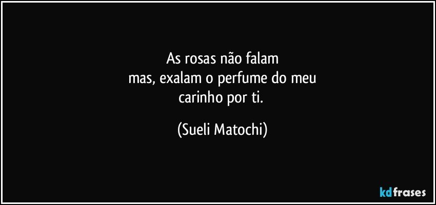 As rosas não falam
mas, exalam o perfume do meu
carinho por ti. (Sueli Matochi)