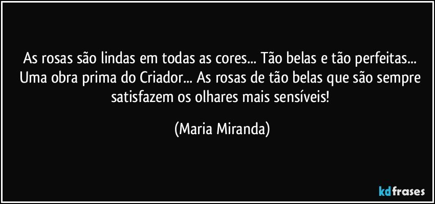 As rosas são lindas em todas as cores... Tão belas e tão perfeitas... Uma obra prima do Criador... As rosas de tão belas que são sempre satisfazem os olhares mais sensíveis! (Maria Miranda)