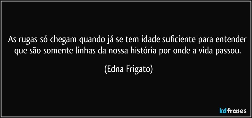 As rugas só chegam quando já se tem idade suficiente para entender que são somente linhas da nossa história por onde a vida passou. (Edna Frigato)