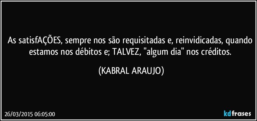As satisfAÇÕES, sempre nos são requisitadas e, reinvidicadas, quando estamos nos débitos e; TALVEZ, "algum dia" nos créditos. (KABRAL ARAUJO)