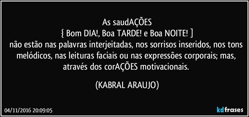As saudAÇÕES
{ Bom DIA!, Boa TARDE! e Boa NOITE! ]
não estão nas palavras interjeitadas, nos sorrisos  inseridos, nos tons melódicos, nas leituras faciais ou nas expressões corporais; mas, através dos corAÇÕES motivacionais. (KABRAL ARAUJO)