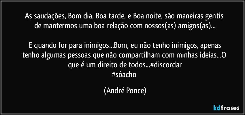 As saudações, Bom dia, Boa tarde, e Boa noite, são maneiras gentis de mantermos uma boa relação com nossos(as) amigos(as)...

 E quando for para inimigos...Bom, eu não tenho inimigos, apenas tenho algumas pessoas que não compartilham com minhas ideias...O que é um direito de todos...#discordar
#sóacho (André Ponce)