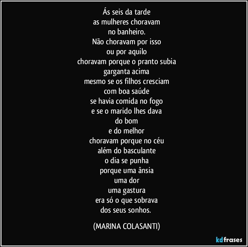 Ás seis da tarde
as mulheres choravam
no banheiro.
Não choravam por isso
ou por aquilo
choravam porque o pranto subia
garganta acima
mesmo se os filhos cresciam
com boa saúde
se havia comida no fogo
e se o marido lhes dava
do bom
e do melhor
choravam porque no céu
além do basculante
o dia se punha
porque uma ânsia
uma dor
uma gastura
era só o que sobrava
dos seus sonhos. (MARINA COLASANTI)