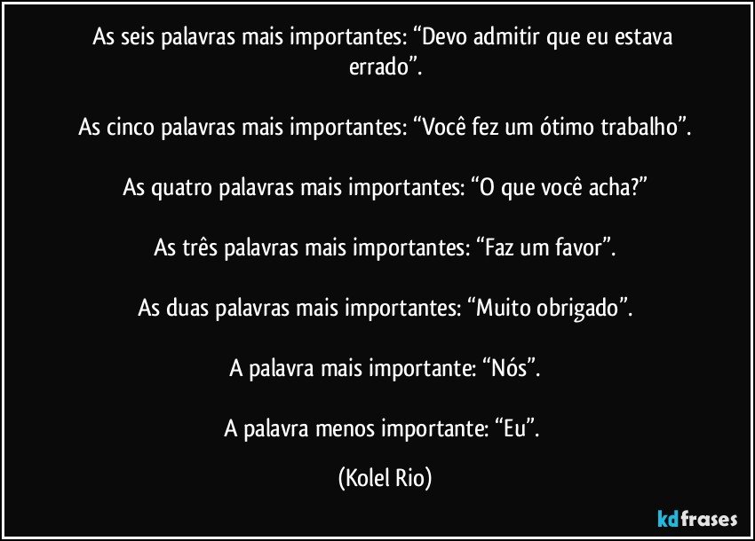 As seis palavras mais importantes: “Devo admitir que eu estava errado”.

As cinco palavras mais importantes: “Você fez um ótimo trabalho”.

As quatro palavras mais importantes: “O que você acha?”

As três palavras mais importantes: “Faz um favor”.

As duas palavras mais importantes: “Muito obrigado”.

A palavra mais importante: “Nós”.

A palavra menos importante: “Eu”. (Kolel Rio)