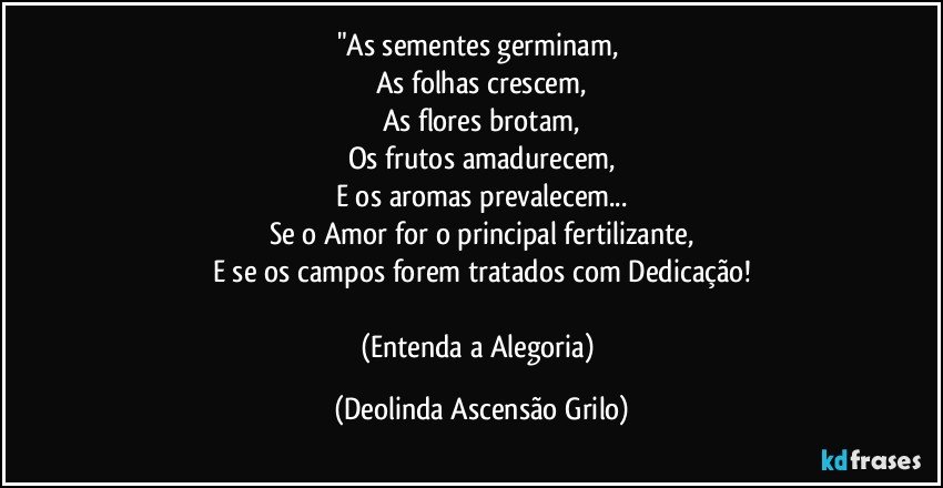 "As sementes germinam, 
As folhas crescem,
As flores brotam,
Os frutos amadurecem,
E os aromas prevalecem...
Se o Amor for o principal fertilizante,
E se os campos forem tratados com Dedicação!

(Entenda a Alegoria) (Deolinda Ascensão Grilo)