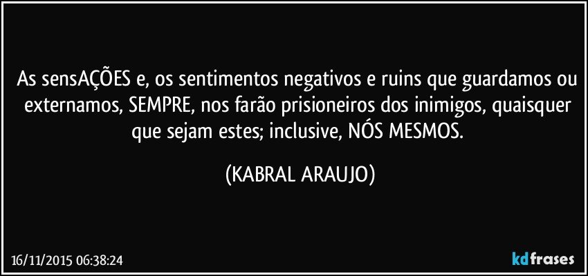 As sensAÇÕES e, os sentimentos negativos e ruins que guardamos ou externamos, SEMPRE, nos farão prisioneiros dos inimigos, quaisquer que sejam estes; inclusive, NÓS MESMOS. (KABRAL ARAUJO)