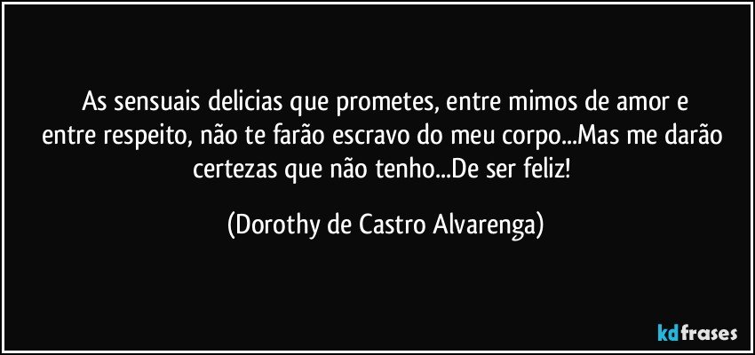 As sensuais delicias que prometes, entre mimos de amor e
entre respeito, não te farão escravo do meu corpo...Mas me darão certezas que não tenho...De ser feliz! (Dorothy de Castro Alvarenga)