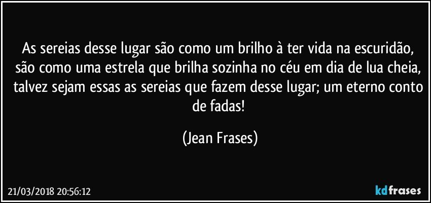 As sereias desse lugar são como um brilho à ter vida na escuridão, são como uma estrela que brilha sozinha no céu em dia de lua cheia, talvez sejam essas as sereias que fazem desse lugar; um eterno conto de fadas! (Jean Frases)