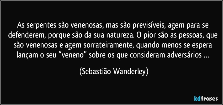 As serpentes são venenosas, mas são previsíveis, agem para se defenderem, porque são da sua natureza. O pior são as pessoas, que são venenosas e agem sorrateiramente, quando menos se espera lançam o seu “veneno” sobre os que consideram adversários … (Sebastião Wanderley)