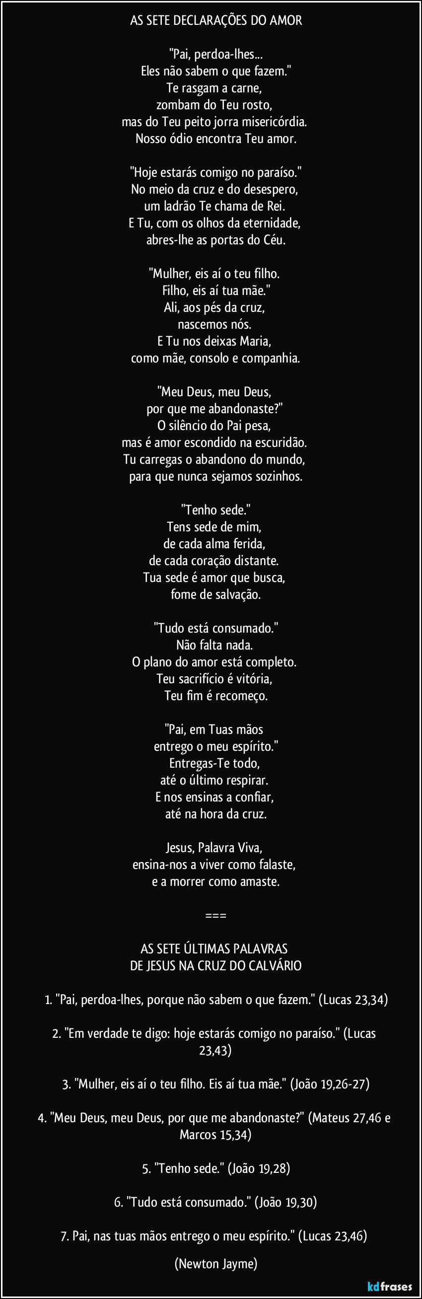 AS SETE DECLARAÇÕES DO AMOR
"Pai, perdoa-lhes...
Eles não sabem o que fazem."
Te rasgam a carne,
zombam do Teu rosto,
mas do Teu peito jorra misericórdia.
Nosso ódio encontra Teu amor.
"Hoje estarás comigo no paraíso."
No meio da cruz e do desespero,
um ladrão Te chama de Rei.
E Tu, com os olhos da eternidade,
abres-lhe as portas do Céu.
"Mulher, eis aí o teu filho.
Filho, eis aí tua mãe."
Ali, aos pés da cruz,
nascemos nós.
E Tu nos deixas Maria,
como mãe, consolo e companhia.
"Meu Deus, meu Deus,
por que me abandonaste?"
O silêncio do Pai pesa,
mas é amor escondido na escuridão.
Tu carregas o abandono do mundo,
para que nunca sejamos sozinhos.
"Tenho sede."
Tens sede de mim,
de cada alma ferida,
de cada coração distante.
Tua sede é amor que busca,
fome de salvação.
"Tudo está consumado."
Não falta nada.
O plano do amor está completo.
Teu sacrifício é vitória,
Teu fim é recomeço.
"Pai, em Tuas mãos
entrego o meu espírito."
Entregas-Te todo,
até o último respirar.
E nos ensinas a confiar,
até na hora da cruz.
Jesus, Palavra Viva,
ensina-nos a viver como falaste,
e a morrer como amaste.
===
AS SETE ÚLTIMAS PALAVRAS
DE JESUS NA CRUZ DO CALVÁRIO
1. "Pai, perdoa-lhes, porque não sabem o que fazem." (Lucas 23,34)
2. "Em verdade te digo: hoje estarás comigo no paraíso." (Lucas 23,43)
3. "Mulher, eis aí o teu filho. Eis aí tua mãe." (João 19,26-27)
4. "Meu Deus, meu Deus, por que me abandonaste?" (Mateus 27,46 e Marcos 15,34)
5. "Tenho sede." (João 19,28)
6. "Tudo está consumado." (João 19,30)
7. Pai, nas tuas mãos entrego o meu espírito." (Lucas 23,46) (Newton Jayme)
