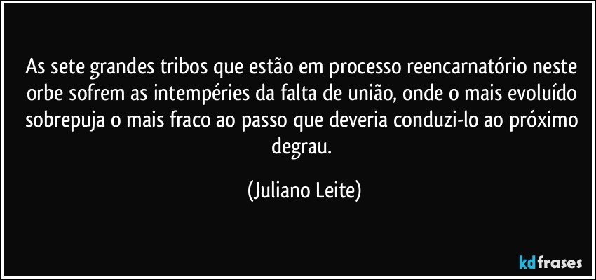 As sete grandes tribos que estão em processo reencarnatório neste orbe sofrem as intempéries da falta de união, onde o mais evoluído sobrepuja o mais fraco ao passo que deveria conduzi-lo ao próximo degrau. (Juliano Leite)