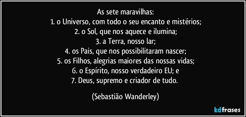 As sete maravilhas:
1. o Universo, com todo o seu encanto e mistérios;
2. o Sol, que nos aquece e ilumina;
3. a Terra, nosso lar;
4. os Pais, que nos possibilitaram nascer;
5. os Filhos, alegrias maiores das nossas vidas;
6. o Espírito, nosso verdadeiro EU; e
7. Deus, supremo e criador de tudo. (Sebastião Wanderley)