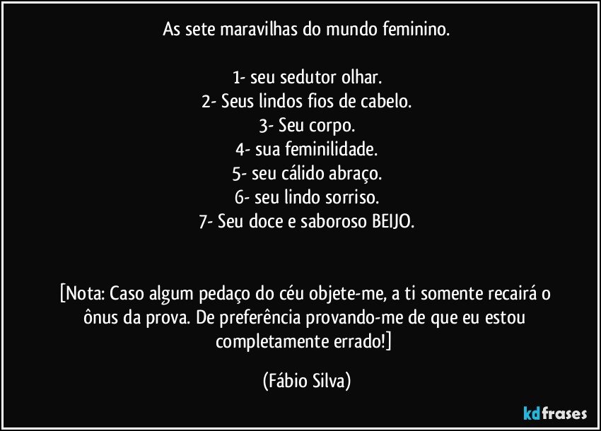 As sete maravilhas do mundo feminino.

1- seu sedutor olhar.
2- Seus lindos fios de cabelo.
3- Seu corpo.
4- sua feminilidade.
5- seu cálido abraço.
6- seu lindo sorriso.
7- Seu doce e saboroso BEIJO.


[Nota: Caso algum pedaço do céu objete-me, a ti somente recairá o ônus da prova. De preferência provando-me de que eu estou completamente errado!] (Fábio Silva)