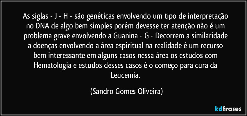 As siglas - J - H - são genéticas envolvendo um tipo de interpretação no DNA de algo bem simples porém devesse ter atenção não é um problema grave envolvendo a Guanina - G - Decorrem a similaridade a doenças envolvendo a área espiritual na realidade é um recurso bem interessante em alguns casos nessa área os estudos com Hematologia e estudos desses casos é o começo para cura da Leucemia. (Sandro Gomes Oliveira)