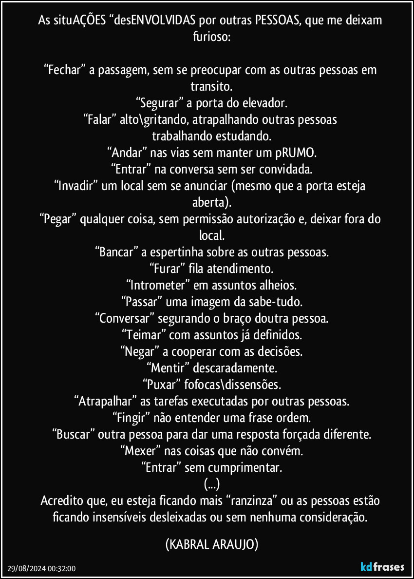 As situAÇÕES  “desENVOLVIDAS por outras PESSOAS, que me deixam furioso:

“Fechar” a passagem, sem se preocupar com as outras pessoas em transito.
“Segurar” a porta do elevador.
“Falar” alto\gritando, atrapalhando outras pessoas trabalhando/estudando.
“Andar” nas vias sem manter um pRUMO.
“Entrar” na conversa sem ser convidada.
“Invadir” um local sem se anunciar (mesmo que a porta esteja aberta).
“Pegar” qualquer coisa, sem permissão/autorização e, deixar fora do local.
“Bancar” a espertinha sobre as outras pessoas.
“Furar” fila/atendimento.
“Intrometer” em assuntos alheios.
“Passar” uma imagem da sabe-tudo.
“Conversar” segurando o braço doutra pessoa.
“Teimar” com assuntos já definidos.
“Negar” a cooperar com as decisões.
“Mentir” descaradamente.
“Puxar” fofocas\dissensões.
“Atrapalhar” as tarefas executadas por outras pessoas.
“Fingir” não entender uma frase/ordem.
“Buscar” outra pessoa para dar uma resposta forçada/diferente.
“Mexer” nas coisas que não convém.
“Entrar” sem cumprimentar.
(...)
Acredito que, eu esteja ficando mais “ranzinza” ou as pessoas estão ficando insensíveis/desleixadas ou sem nenhuma consideração. (KABRAL ARAUJO)