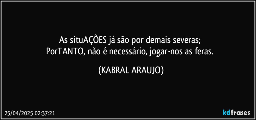 As situAÇÕES já são por demais severas; 
PorTANTO, não é necessário, jogar-nos as feras. (KABRAL ARAUJO)