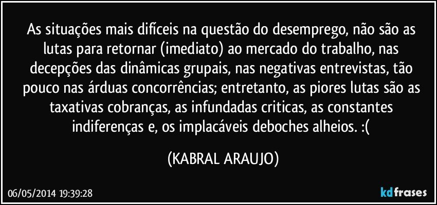 As situações mais difíceis na questão do desemprego, não são as lutas para retornar (imediato) ao mercado do trabalho, nas decepções das dinâmicas grupais, nas negativas entrevistas, tão pouco nas árduas concorrências; entretanto, as piores lutas são as taxativas cobranças, as infundadas criticas, as constantes indiferenças e, os implacáveis deboches alheios. :( (KABRAL ARAUJO)