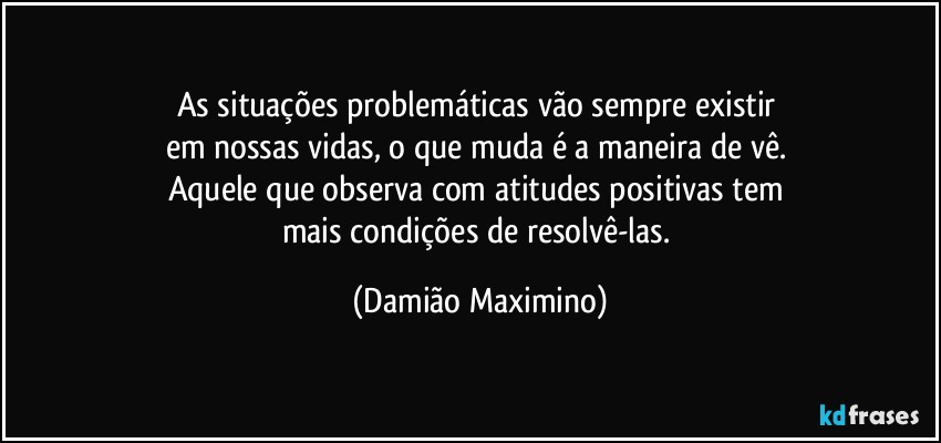 As situações problemáticas vão sempre existir 
em nossas vidas, o que muda é a maneira de vê. 
Aquele que observa com atitudes positivas tem 
mais condições de resolvê-las. (Damião Maximino)