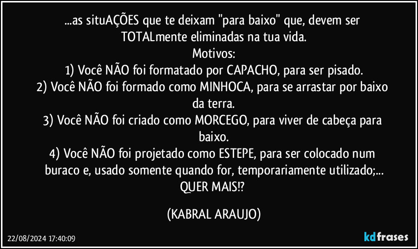 ...as situAÇÕES que te deixam "para baixo" que, devem ser TOTALmente eliminadas na tua vida.
Motivos:
1) Você NÃO foi formatado por CAPACHO, para ser pisado.
2) Você NÃO foi formado como MINHOCA, para se arrastar por baixo da terra.
3) Você NÃO foi criado como MORCEGO, para viver de cabeça para baixo.
4) Você NÃO foi projetado como ESTEPE, para ser colocado num buraco e, usado somente quando for, temporariamente utilizado;...
QUER MAIS!? (KABRAL ARAUJO)