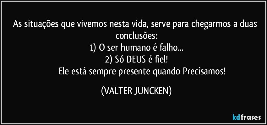 As situações que vivemos nesta vida, serve para chegarmos a duas conclusões:
1) O ser humano é falho...
2) Só DEUS é fiel!
                     Ele está sempre presente quando Precisamos! (VALTER JUNCKEN)