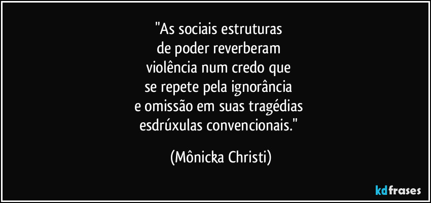 "As sociais estruturas
de poder reverberam
violência num credo que
se repete pela ignorância
e omissão em suas tragédias
esdrúxulas convencionais." (Mônicka Christi)
