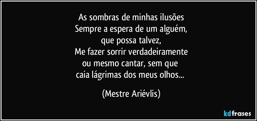 As sombras de minhas ilusões
Sempre a espera de um alguém,
que possa talvez,
Me fazer sorrir verdadeiramente
ou mesmo cantar, sem que 
caia lágrimas dos meus olhos... (Mestre Ariévlis)