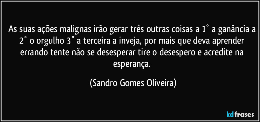 As suas ações malignas irão gerar três outras coisas a 1° a ganância a 2° o orgulho 3° a terceira a inveja, por mais que deva aprender errando tente não se desesperar tire o desespero e acredite na esperança. (Sandro Gomes Oliveira)